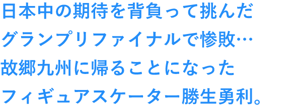 日本中の期待を背負って挑んだグランプリファイナルで惨敗…故郷九州に帰ることになったフィギュアスケーター勝生勇利。